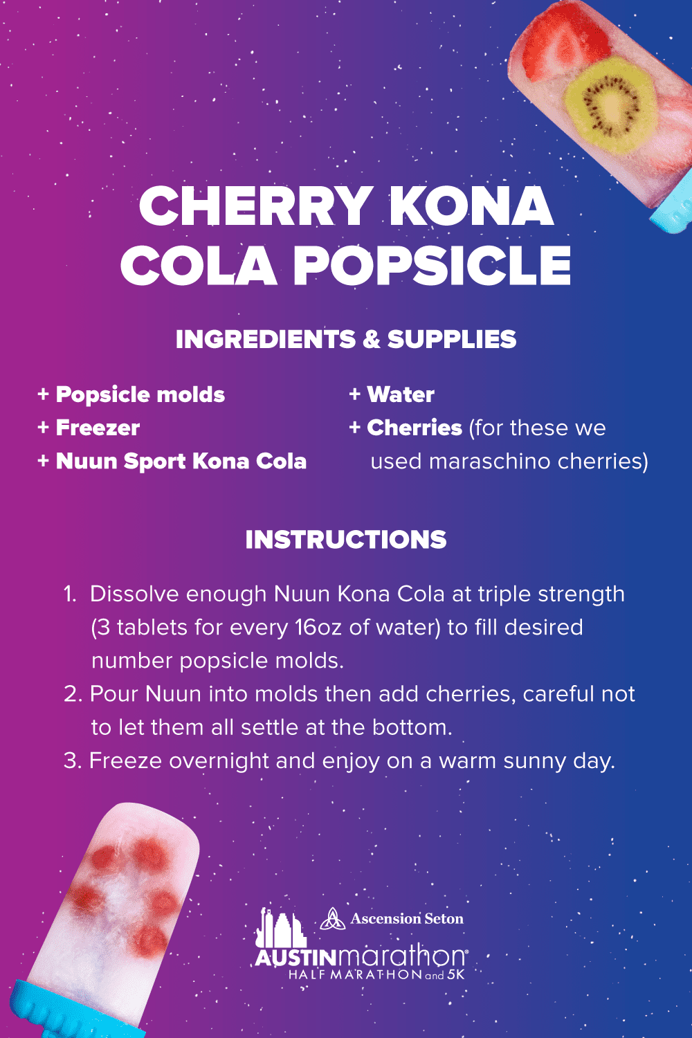 Boost your hydration and replace electrolytes post run with this Nuun Cherry Kona Cola popsicle recipe. Ingredients/supplies - popsicle molds, Nuun Sport Kona Cola, water, cherries, freezer. Instructions - 1. Dissolve 3 Nuun Kona Cola tablets for every 16 ounces of water. 2. Pour Nuun into molds then add cherries, be careful not to let them all settle at the bottom of the popsicle molds. 3. Place popsicle molds in freezer. 4. Let sit for 4-6 hours.