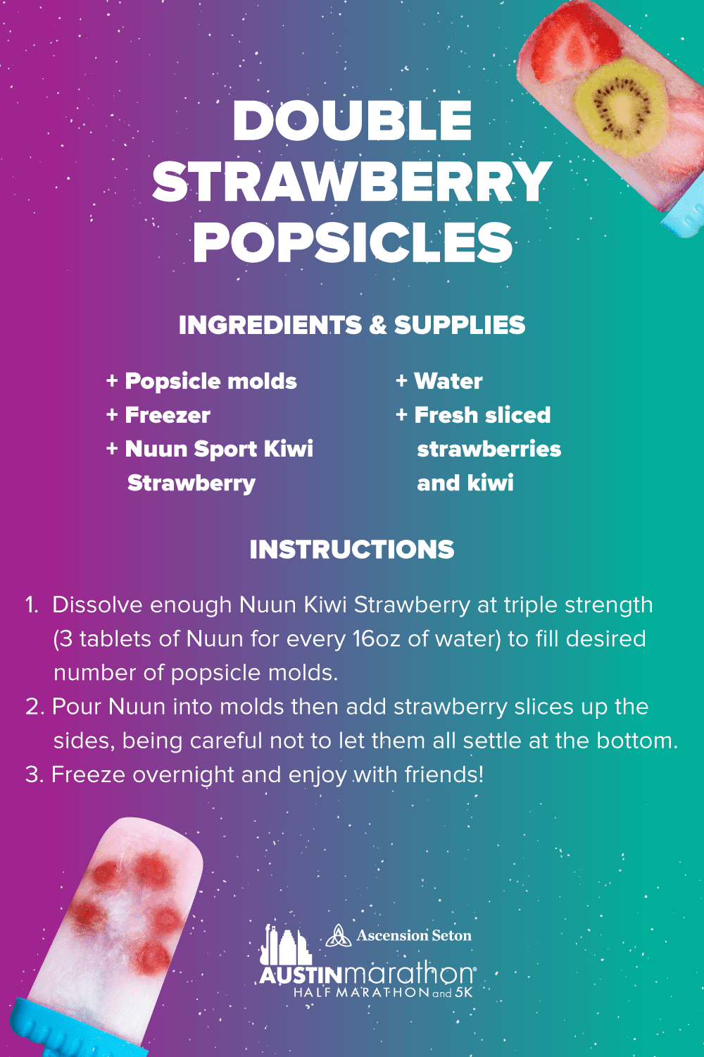 Boost your hydration and replace electrolytes post run with this Nuun Double Strawberry popsicle recipe. Ingredients/supplies - popsicle molds, Nuun Sport Kiwi Strawberry, water, fresh sliced strawberries and kiwi, freezer. Instructions - 1. Dissolve 3 Nuun Kiwi Strawberry tablets for every 16 ounces of water. 2. Pour Nuun into molds then add strawberry slices up the sides, be careful not to let them all settle at the bottom of the popsicle molds. 3. Place popsicle molds in freezer. 4. Let sit for 4-6 hours.