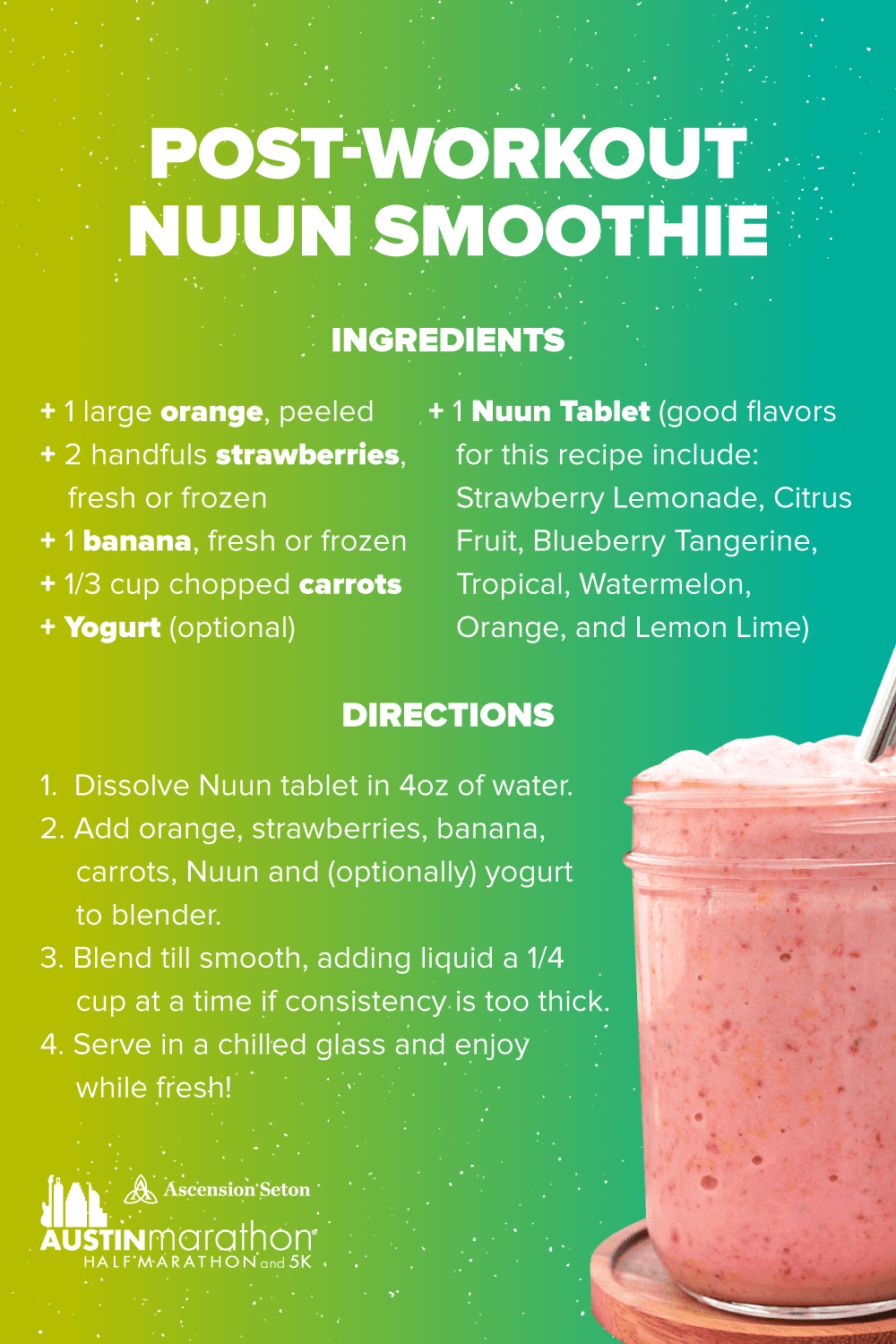 Boost your hydration and replace electrolytes post run with this Nuun smooth recipe. Ingredients/supplies - 1 large orange, 2 handfuls of strawberries, 1 banana, one third cup chopped carrots, yogurt (optional), one Nuun tablet. Directions - 1. Dissolve Nuun tablet in 4 ounces of water. 2. Add orange, strawberries, banana, carrots, Nuun, and yogurt (optional) to blender. 3. Blend until smooth. 4. Serve in chilled glass and enjoy!